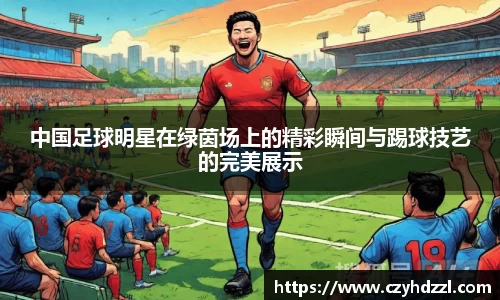中国足球明星在绿茵场上的精彩瞬间与踢球技艺的完美展示