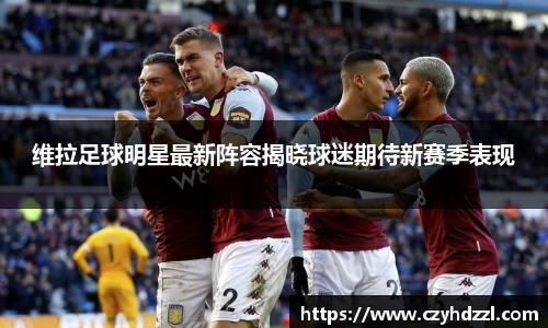 维拉足球明星最新阵容揭晓球迷期待新赛季表现
